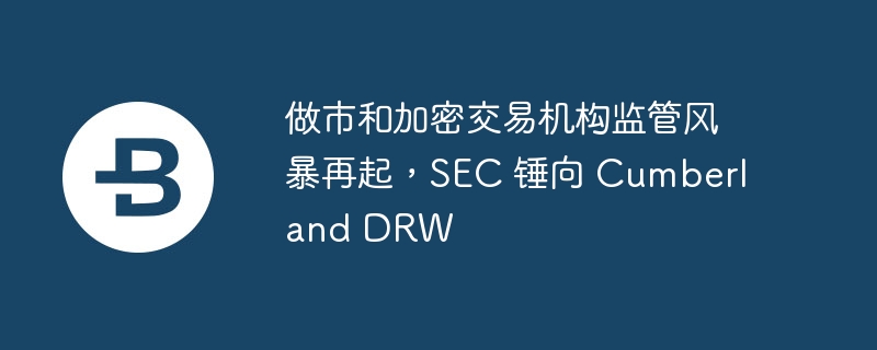 做市和加密交易机构监管风暴再起，sec 锤向 cumberland drw